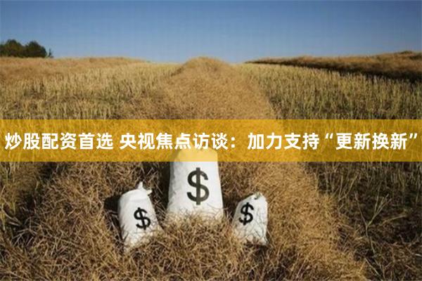 炒股配资首选 央视焦点访谈：加力支持“更新换新”