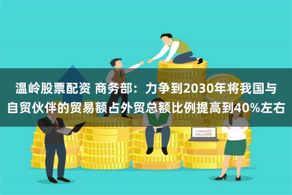 温岭股票配资 商务部：力争到2030年将我国与自贸伙伴的贸易额占外贸总额比例提高到40%左右