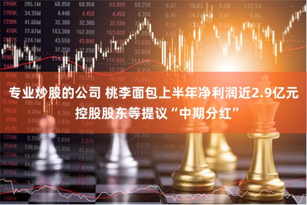 专业炒股的公司 桃李面包上半年净利润近2.9亿元  控股股东等提议“中期分红”