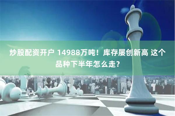 炒股配资开户 14988万吨！库存屡创新高 这个品种下半年怎么走？