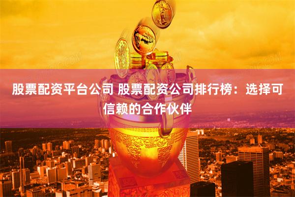 股票配资平台公司 股票配资公司排行榜：选择可信赖的合作伙伴