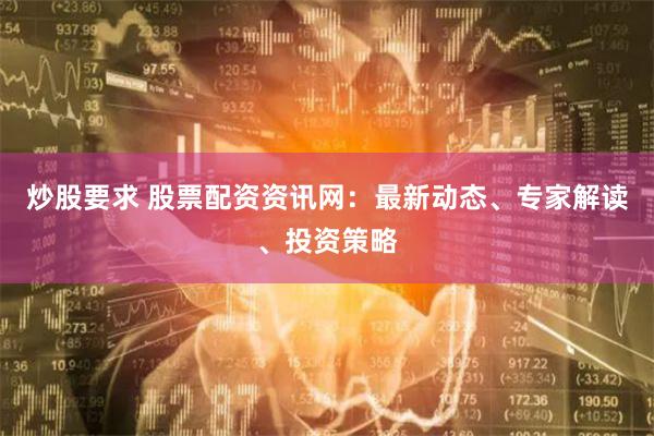 炒股要求 股票配资资讯网：最新动态、专家解读、投资策略