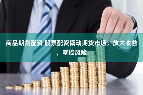 商品期货配资 股票配资撬动期货市场，放大收益，掌控风险