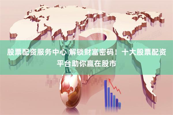股票配资服务中心 解锁财富密码！十大股票配资平台助你赢在股市