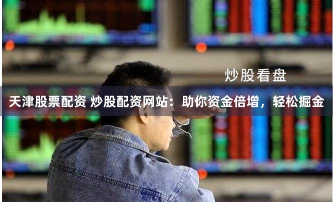 天津股票配资 炒股配资网站：助你资金倍增，轻松掘金