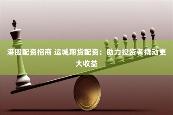 港股配资招商 运城期货配资：助力投资者撬动更大收益